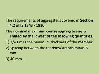 The requirements of aggregate is covered in Section
4.2 of IS:1343 - 1980.
The nominal maximum coarse aggregate size is
limited by the lowest of the following quantities.
1) 1/4 times the minimum thickness of the member
2) Spacing between the tendons/strands minus 5
mm
3) 40 mm.
 