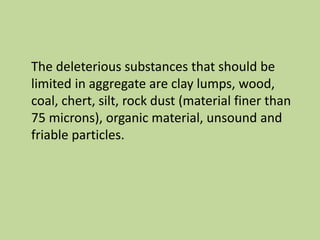 The deleterious substances that should be
limited in aggregate are clay lumps, wood,
coal, chert, silt, rock dust (material finer than
75 microns), organic material, unsound and
friable particles.
 