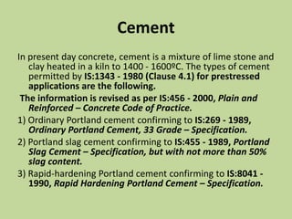 Cement
In present day concrete, cement is a mixture of lime stone and
clay heated in a kiln to 1400 - 1600ºC. The types of cement
permitted by IS:1343 - 1980 (Clause 4.1) for prestressed
applications are the following.
The information is revised as per IS:456 - 2000, Plain and
Reinforced – Concrete Code of Practice.
1) Ordinary Portland cement confirming to IS:269 - 1989,
Ordinary Portland Cement, 33 Grade – Specification.
2) Portland slag cement confirming to IS:455 - 1989, Portland
Slag Cement – Specification, but with not more than 50%
slag content.
3) Rapid-hardening Portland cement confirming to IS:8041 -
1990, Rapid Hardening Portland Cement – Specification.
 