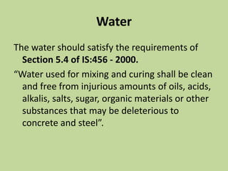 Water
The water should satisfy the requirements of
Section 5.4 of IS:456 - 2000.
“Water used for mixing and curing shall be clean
and free from injurious amounts of oils, acids,
alkalis, salts, sugar, organic materials or other
substances that may be deleterious to
concrete and steel”.
 