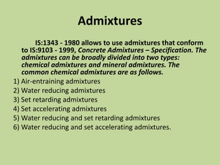Admixtures
IS:1343 - 1980 allows to use admixtures that conform
to IS:9103 - 1999, Concrete Admixtures – Specification. The
admixtures can be broadly divided into two types:
chemical admixtures and mineral admixtures. The
common chemical admixtures are as follows.
1) Air-entraining admixtures
2) Water reducing admixtures
3) Set retarding admixtures
4) Set accelerating admixtures
5) Water reducing and set retarding admixtures
6) Water reducing and set accelerating admixtures.
 