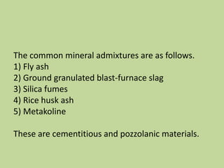 The common mineral admixtures are as follows.
1) Fly ash
2) Ground granulated blast-furnace slag
3) Silica fumes
4) Rice husk ash
5) Metakoline
These are cementitious and pozzolanic materials.
 