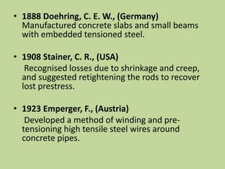 • 1888 Doehring, C. E. W., (Germany)
Manufactured concrete slabs and small beams
with embedded tensioned steel.
• 1908 Stainer, C. R., (USA)
Recognised losses due to shrinkage and creep,
and suggested retightening the rods to recover
lost prestress.
• 1923 Emperger, F., (Austria)
Developed a method of winding and pre-
tensioning high tensile steel wires around
concrete pipes.
 