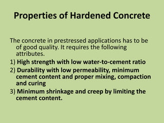 Properties of Hardened Concrete
The concrete in prestressed applications has to be
of good quality. It requires the following
attributes.
1) High strength with low water-to-cement ratio
2) Durability with low permeability, minimum
cement content and proper mixing, compaction
and curing
3) Minimum shrinkage and creep by limiting the
cement content.
 