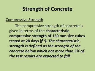 Strength of Concrete
Compressive Strength
The compressive strength of concrete is
given in terms of the characteristic
compressive strength of 150 mm size cubes
tested at 28 days (fck). The characteristic
strength is defined as the strength of the
concrete below which not more than 5% of
the test results are expected to fall.
 