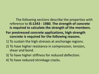 The following sections describe the properties with
reference to IS:1343 - 1980. The strength of concrete
is required to calculate the strength of the members.
For prestressed concrete applications, high strength
concrete is required for the following reasons.
1) To sustain the high stresses at anchorage regions.
2) To have higher resistance in compression, tension,
shear and bond.
3) To have higher stiffness for reduced deflection.
4) To have reduced shrinkage cracks.
 