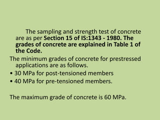 The sampling and strength test of concrete
are as per Section 15 of IS:1343 - 1980. The
grades of concrete are explained in Table 1 of
the Code.
The minimum grades of concrete for prestressed
applications are as follows.
• 30 MPa for post-tensioned members
• 40 MPa for pre-tensioned members.
The maximum grade of concrete is 60 MPa.
 