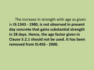 The increase in strength with age as given
in IS:1343 - 1980, is not observed in present
day concrete that gains substantial strength
in 28 days. Hence, the age factor given in
Clause 5.2.1 should not be used. It has been
removed from IS:456 - 2000.
 