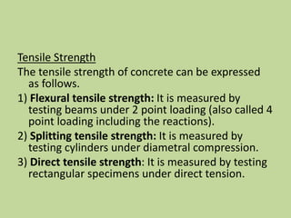 Tensile Strength
The tensile strength of concrete can be expressed
as follows.
1) Flexural tensile strength: It is measured by
testing beams under 2 point loading (also called 4
point loading including the reactions).
2) Splitting tensile strength: It is measured by
testing cylinders under diametral compression.
3) Direct tensile strength: It is measured by testing
rectangular specimens under direct tension.
 