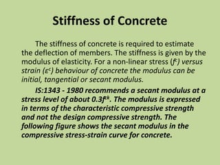 Stiffness of Concrete
The stiffness of concrete is required to estimate
the deflection of members. The stiffness is given by the
modulus of elasticity. For a non-linear stress (fc) versus
strain (εc) behaviour of concrete the modulus can be
initial, tangential or secant modulus.
IS:1343 - 1980 recommends a secant modulus at a
stress level of about 0.3fck. The modulus is expressed
in terms of the characteristic compressive strength
and not the design compressive strength. The
following figure shows the secant modulus in the
compressive stress-strain curve for concrete.
 