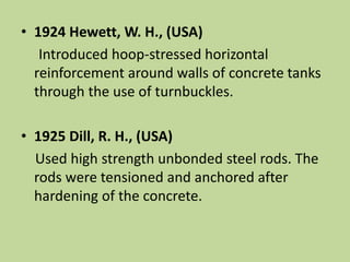 • 1924 Hewett, W. H., (USA)
Introduced hoop-stressed horizontal
reinforcement around walls of concrete tanks
through the use of turnbuckles.
• 1925 Dill, R. H., (USA)
Used high strength unbonded steel rods. The
rods were tensioned and anchored after
hardening of the concrete.
 