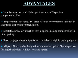 ADVANTAGES
 Low insertion loss and higher performance in Dispersion
compensating fiber.
 Improvement in average Bit error rate and error vector magnitude in
Electronic dispersion compensation.
 Small footprint, low insertion loss, dispersion slope compensation in
Fiber grating.
Phase conjugation technique is more reliable to high frequency signals.
 All pass filters can be designed to compensate optical fiber dispersion
for large bandwidth with low loss and ripple.
 