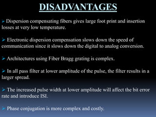 DISADVANTAGES
 Dispersion compensating fibers gives large foot print and insertion
losses at very low temperature.
 Electronic dispersion compensation slows down the speed of
communication since it slows down the digital to analog conversion.
 Architectures using Fiber Bragg grating is complex.
 In all pass filter at lower amplitude of the pulse, the filter results in a
larger spread.
 The increased pulse width at lower amplitude will affect the bit error
rate and introduce ISI.
 Phase conjugation is more complex and costly.
 