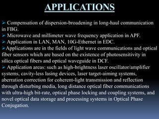 APPLICATIONS
 Compensation of dispersion-broadening in long-haul communication
in FBG.
 Microwave and millimeter wave frequency application in APF.
 Application in LAN, MAN, 10G-Ethernet in EDC.
Applications are in the fields of light wave communications and optical
fiber sensors which are based on the existence of photosensitivity in
silica optical fibers and optical waveguide in DCF.
 Application areas: such as high-brightness laser oscillator/amplifier
systems, cavity-less lasing devices, laser target-aiming systems,
aberration correction for coherent-light transmission and reflection
through disturbing media, long distance optical fiber communications
with ultra-high bit-rate, optical phase locking and coupling systems, and
novel optical data storage and processing systems in Optical Phase
Conjugation.
 