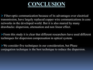 CONCLUSION
 Fiber-optic communication because of its advantages over electrical
transmission, have largely replaced copper wire communications in core
networks in the developed world. But it is also marred by many
drawbacks: dispersion, attenuation and non linear effect.
From this study it is clear that different researchers have used different
techniques for dispersion compensation in optical system.
We consider five techniques in our consideration, but Phase
conjugation technique is the best technique to reduce the dispersion.
 