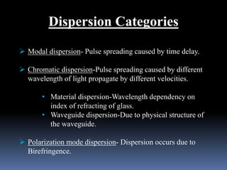 Dispersion Categories
 Modal dispersion- Pulse spreading caused by time delay.
 Chromatic dispersion-Pulse spreading caused by different
wavelength of light propagate by different velocities.
• Material dispersion-Wavelength dependency on
index of refracting of glass.
• Waveguide dispersion-Due to physical structure of
the waveguide.
 Polarization mode dispersion- Dispersion occurs due to
Birefringence.
 