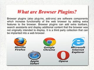 What are Browser Plugins?
Browser plugins (also plug-ins, add-ons) are software components
which increase functionality of the web browser by adding extra
features to the browser. Browser plugins can add extra toolbars,
search assistants and display additional content that the browser was
not originally intended to display. It is a third party collection that can
be implanted into a web browser.
 