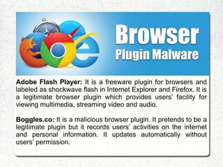 Adobe Flash Player: It is a freeware plugin for browsers and
labeled as shockwave flash in Internet Explorer and Firefox. It is
a legitimate browser plugin which provides users’ facility for
viewing multimedia, streaming video and audio.
Boggles.co: It is a malicious browser plugin. It pretends to be a
legitimate plugin but it records users’ activities on the internet
and personal information. It updates automatically without
users’ permission.
 