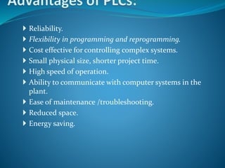 Reliability.
 Flexibility in programming and reprogramming.
 Cost effective for controlling complex systems.
 Small physical size, shorter project time.
 High speed of operation.
 Ability to communicate with computer systems in the
plant.
 Ease of maintenance /troubleshooting.
 Reduced space.
 Energy saving.
 