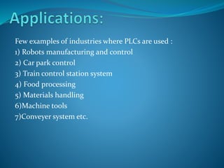 Few examples of industries where PLCs are used :
1) Robots manufacturing and control
2) Car park control
3) Train control station system
4) Food processing
5) Materials handling
6)Machine tools
7)Conveyer system etc.
 
