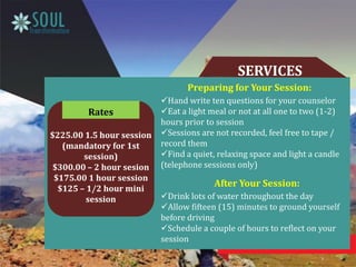 SERVICES
Preparing for Your Session:
Hand write ten questions for your counselor
Eat a light meal or not at all one to two (1-2)
hours prior to session
Sessions are not recorded, feel free to tape /
record them
Find a quiet, relaxing space and light a candle
(telephone sessions only)
After Your Session:
Drink lots of water throughout the day
Allow fifteen (15) minutes to ground yourself
before driving
Schedule a couple of hours to reflect on your
session
$225.00 1.5 hour session
(mandatory for 1st
session)
$300.00 – 2 hour sesion
$175.00 1 hour session
$125 – 1/2 hour mini
session
Rates
 