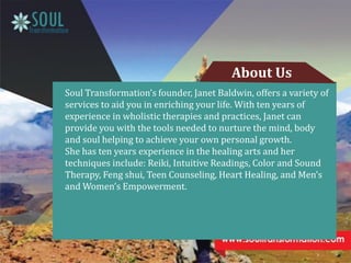 Soul Transformation’s founder, Janet Baldwin, offers a variety of
services to aid you in enriching your life. With ten years of
experience in wholistic therapies and practices, Janet can
provide you with the tools needed to nurture the mind, body
and soul helping to achieve your own personal growth.
She has ten years experience in the healing arts and her
techniques include: Reiki, Intuitive Readings, Color and Sound
Therapy, Feng shui, Teen Counseling, Heart Healing, and Men’s
and Women’s Empowerment.
About Us
 