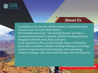 In addition to her psychic abilities, Janet is a skilled Intuitive
Channel, and a ten-year Reiki Master.
Her beautiful upcountry “Isis Healing Temple” provides a
tranquil environment for natural, wholistic healing practices
designed to benefit mind, body and spirit.
In her upcountry office, on the tranquil slopes of Haleakala,
Janet offers a number of holistic healing techniques including
women’s empowerment, heart healing, teen counseling,
intuitive readings, color and sound therapy, reiki and feng shui.
About Us
 