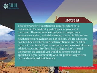 These retreats are educational in nature and are not a
replacement for medical, psychological or psychiatric
treatment. These retreats are designed to deepen your
experience on Maui, and add meaning to your life. We are not
psychologists or psychiatrists, nor doctors. We are educators,
coaches, body workers, spiritual practitioners and certified
experts in our fields. If you are experiencing neurological issues,
addictions, eating disorders, have a diagnosis of a mental
disorder or are suicidal, you would be better served by
specialists in your community who can provide longer term
care and continued maintenance.
Retreat
 