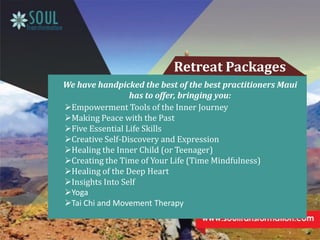 We have handpicked the best of the best practitioners Maui
has to offer, bringing you:
Retreat Packages
Empowerment Tools of the Inner Journey
Making Peace with the Past
Five Essential Life Skills
Creative Self-Discovery and Expression
Healing the Inner Child (or Teenager)
Creating the Time of Your Life (Time Mindfulness)
Healing of the Deep Heart
Insights Into Self
Yoga
Tai Chi and Movement Therapy
 