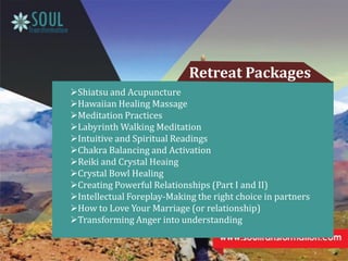 Retreat Packages
Shiatsu and Acupuncture
Hawaiian Healing Massage
Meditation Practices
Labyrinth Walking Meditation
Intuitive and Spiritual Readings
Chakra Balancing and Activation
Reiki and Crystal Heaing
Crystal Bowl Healing
Creating Powerful Relationships (Part I and II)
Intellectual Foreplay-Making the right choice in partners
How to Love Your Marriage (or relationship)
Transforming Anger into understanding
 