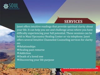 SERVICES
Janet offers intuitive readings that provide spiritual clarity about
your life. It can help you see and challenge areas where you have
difficulty experiencing your full potential. These sessions can be
held in Maui Upcountry Healing Center or via telephone. Janet
offers several Intuitive Channeled Counseling services for clarity
on:
Relationships
Healing past remorse
Addiction
Death of a loved one
Discovering your life purpose
 
