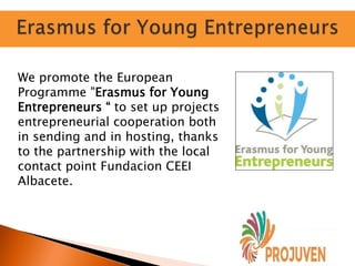 We promote the European
Programme "Erasmus for Young
Entrepreneurs “ to set up projects
entrepreneurial cooperation both
in sending and in hosting, thanks
to the partnership with the local
contact point Fundacion CEEI
Albacete.
 