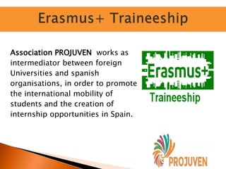 Association PROJUVEN works as
intermediator between foreign
Universities and spanish
organisations, in order to promote
the international mobility of
students and the creation of
internship opportunities in Spain.
 