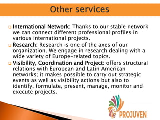  International Network: Thanks to our stable network
we can connect different professional profiles in
various international projects.
 Research: Research is one of the axes of our
organization. We engage in research dealing with a
wide variety of Europe-related topics.
 Visibility, Coordination and Project: offers structural
relations with European and Latin American
networks; it makes possible to carry out strategic
events as well as visibility actions but also to
identify, formulate, present, manage, monitor and
execute projects.
 