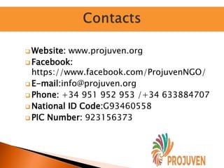  Website: www.projuven.org
 Facebook:
https://www.facebook.com/ProjuvenNGO/
 E-mail:info@projuven.org
 Phone: +34 951 952 953 /+34 633884707
 National ID Code:G93460558
 PIC Number: 923156373
 