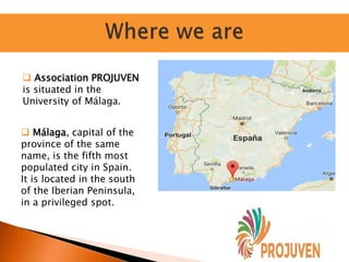  Association PROJUVEN
is situated in the
University of Málaga.
 Málaga, capital of the
province of the same
name, is the fifth most
populated city in Spain.
It is located in the south
of the Iberian Peninsula,
in a privileged spot.
 