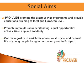  PROJUVEN promote the Erasmus Plus Programme and provide
educational training at local and European level.
 Promote intercultural understanding, equal opportunities,
active citizenship and solidarity.
 Our main goal is to enrich the educational, social and cultural
life of young people living in our country and in Europe.
 