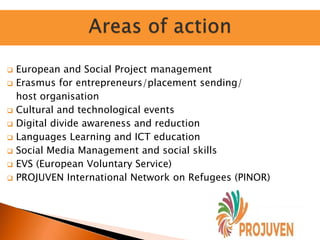  European and Social Project management
 Erasmus for entrepreneurs/placement sending/
host organisation
 Cultural and technological events
 Digital divide awareness and reduction
 Languages Learning and ICT education
 Social Media Management and social skills
 EVS (European Voluntary Service)
 PROJUVEN International Network on Refugees (PINOR)
 