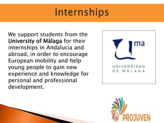 We support students from the
University of Málaga for their
internships in Andalucia and
abroad, in order to encourage
European mobility and help
young people to gain new
experience and knowledge for
personal and professional
development.
 