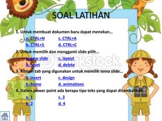 SOAL LATIHAN
1. Untuk membuat dokumen baru dapat menekan…
a. CTRL+N c. CTRL+A
b. CTRL+S d. CTRL+C
2. Untuk memilih dan mengganti slide pilih…
a. new slide c. layout
b. reset d. delete
3. Ribbon tab yang digunakan untuk memilih tema slide…
a. insert c. design
b. home d. animations
4. Dalam power point ada berapa tipe teks yang dapat ditambahkan…
a. 1 c. 3
b. 2 d. 4
 