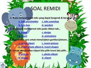 SOAL REMIDI
1. Suatu tempat untuk teks yang dapat bergerak & berubah ukuran…
a. teks placeholder c. teks autoshep
b. teks box d. wordart
2. Kita dapat memformat teks pada ribbon tab…
a. home c. design
b. insert d. animations
3. Bagaimana cara untuk menyisipkan gambar/picture…
a. insert-clipart c. insert-picture
b. insert-photo album d. insert-shapes
4. Untuk menyisipkan clipart kita pilih insert lalu pilih…
a. picture c. photo album
b. shapes d. clipart
 