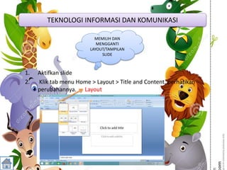 1. Aktifkan slide
2. Klik tab menu Home > Layout > Title and Content, perhatikan
perubahannya. Layout
TEKNOLOGI INFORMASI DAN KOMUNIKASI
MEMILIH DAN
MENGGANTI
LAYOUT/TAMPILAN
SLIDE
 