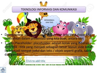 • Dalam power point, terdapat empat tipe teks yang dapat kita
tambahkan dalam presentasi yang kita buat, antara lain:
• 1. Teks Placeholder: placeholder adalah kotak yang dibatasi
oleh titik –titik yang menjadi sebagian besar layout slide kotak
ini menjadi tempat judul dan teks / objek seperti grafik, table,
dan gambar.
TEKNOLOGI INFORMASI DAN KOMUNIKASI
MENAMBAH-
KAN TEKS
 