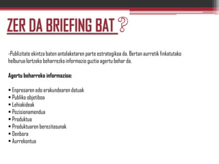 -Publizitate ekintza baten antolaketaren parte estrategikoa da. Bertan aurretik finkatutako
helburua lortzeko beharrezko informazio guztia agertu behar da.
Agertu beharreko informazioa:
 Enpresaren edo erakundearen datuak
 Publiko objetiboa
 Lehiakideak
 Pozisionamendua
 Produktua
 Produktuaren berezitasunak
 Denbora
 Aurrekontua
 