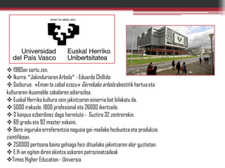  1980an sortu zen.
 Ikurra: “Jakinduriaren Arbola” - Eduardo Chillida
 Goiburua: «Eman ta zabal ezazu» Gernikako arbola abestitik hartua eta
kulturaren ikusmolde zabalaren adierazlea.
 Euskal Herriko kultura zein jakintzaren oinarria bat bilakatu da.
 5000 irakasle, 1800 profesional eta 26000 ikertzaile.
 3 kanpus ezberdinez dago hornituta - Guztira 32 zentrorekin.
 69 gradu eta 92 master eskaini.
 Bere inguruko erreferentzia nagusia goi-mailako hezkuntza eta produkzio
zientifikoan.
 250000 pertsona baino gehiago hezi dituelako jakintzaren alor guztietan.
 E.H-an egiten diren ekintza askoren patrozinatzaileak
Times Higher Education - Universia
 