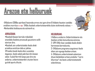 -EHUalumni (2016ko apirilean) hasierako arrera eta igaro diren 6 hilabete hauetan izandako
erabilera murritza EHUko ikasleek unibertsitatearekiko duten atxikimendu eskasa. --
-Markarekiko leialtasuna eta estimarik ez.
ARRAZOIAK:
•Ikasleek klaseen barruko irakasleek
emandako ikasketa prozesuak gauzatzera soilik
etortzen dira.
•Ikasleek zein unibertsitateko ikasle ohiek
proiektua existitzen dela ez jakitea.
•Proiektu honek ikasle ohiei zuzenduta
dagoenez, ikasle askok jada hasi dira lanean
edota Euskal Herritik kanpo joan dira eta
ondorioz, unibertsitatearekin zituzten lotura
guztiak apurtu dituzte.
HELBURUAK:
1-Helburu orokorra: Unibertsitatearen eta
ikasleen arteko komunikazioa estutzea.
2- UPV-EHUn ikasi izandako ikasle ohiekin
harremana berreskuratu.
3- EHUalumni programa ezagutarazi ikasle
ohien zein egungo ikasleen artean.
4- EHUalumni unibertsitateak eskaintzen
dituen baliabideen artean produktu “izarra
bihurtzea” eta beste unibertsitateetatik
ezberdintzea.
 