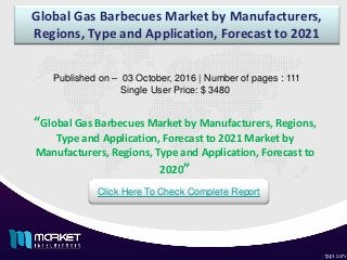 Global Gas Barbecues Market by Manufacturers,
Regions, Type and Application, Forecast to 2021
Published on – 03 October, 2016 | Number of pages : 111
Single User Price: $ 3480
Click Here To Check Complete Report
“Global Gas Barbecues Market by Manufacturers, Regions,
Type and Application, Forecast to 2021 Market by
Manufacturers, Regions, Type and Application, Forecast to
2020”
 