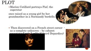 Marion Cotillard portrays Piaf, the
superstar
once raised as a young girl by her
grandmother in a Normandy bordello.
 Then discovered on a French street corner -
as a complete unknown – by cabaret
proprietor Louis Leplée (Gérard Depardieu)
 
