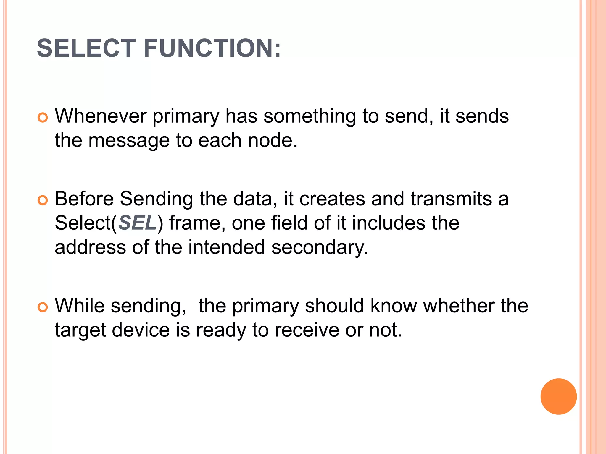 SELECT FUNCTION:
 Whenever primary has something to send, it sends
the message to each node.
 Before Sending the data, it creates and transmits a
Select(SEL) frame, one field of it includes the
address of the intended secondary.
 While sending, the primary should know whether the
target device is ready to receive or not.
 