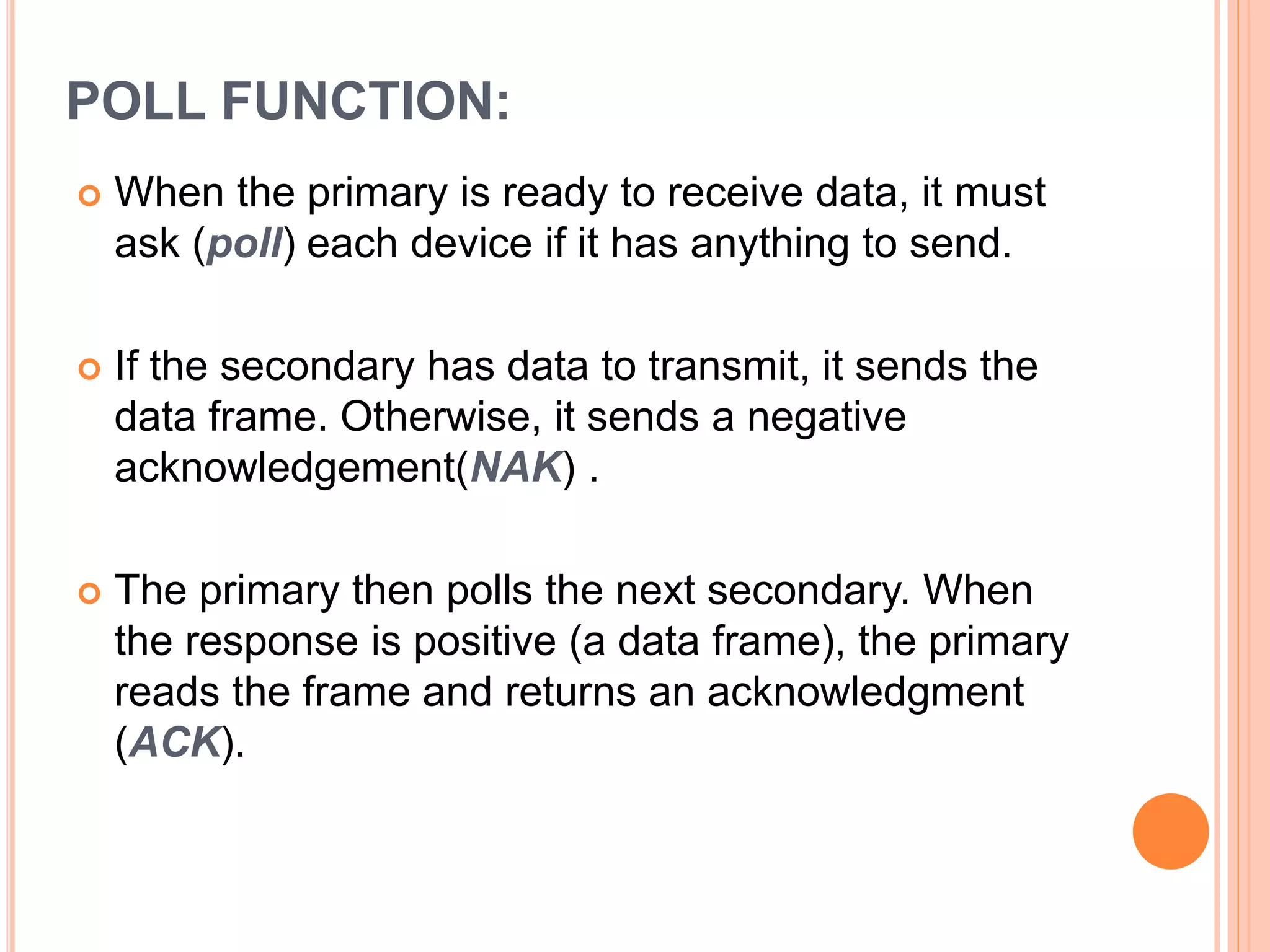 POLL FUNCTION:
 When the primary is ready to receive data, it must
ask (poll) each device if it has anything to send.
 If the secondary has data to transmit, it sends the
data frame. Otherwise, it sends a negative
acknowledgement(NAK) .
 The primary then polls the next secondary. When
the response is positive (a data frame), the primary
reads the frame and returns an acknowledgment
(ACK).
 
